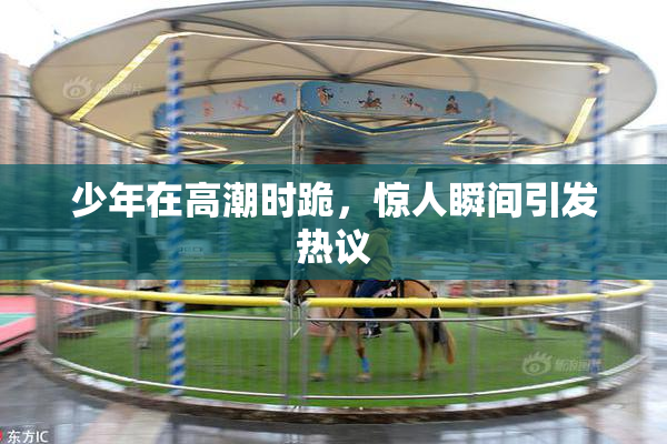 少年在高潮时跪，惊人瞬间引发热议