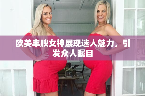 欧美丰腴女神展现迷人魅力，引发众人瞩目