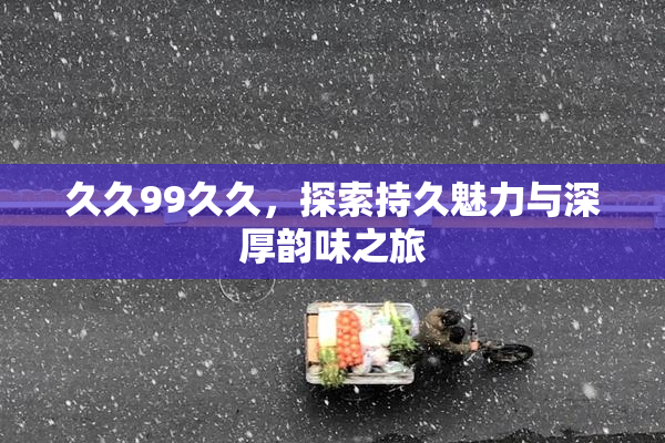久久99久久，探索持久魅力与深厚韵味之旅