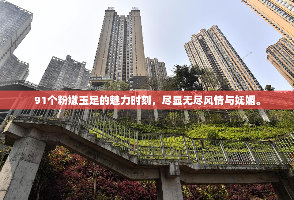 91个粉嫩玉足的魅力时刻，尽显无尽风情与妩媚。