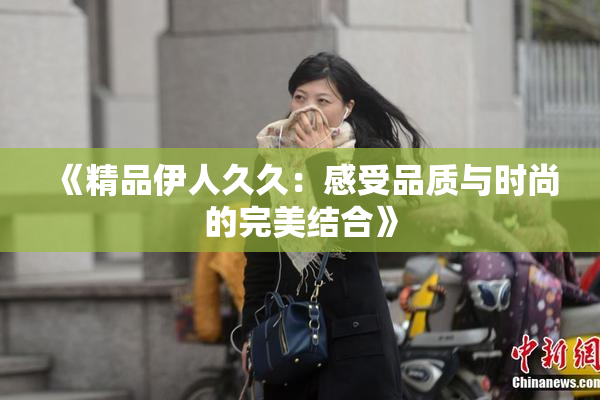 《精品伊人久久：感受品质与时尚的完美结合》