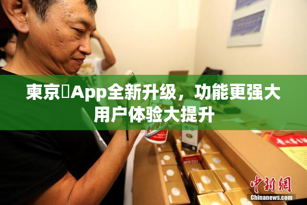 柬京埶App全新升级，功能更强大用户体验大提升