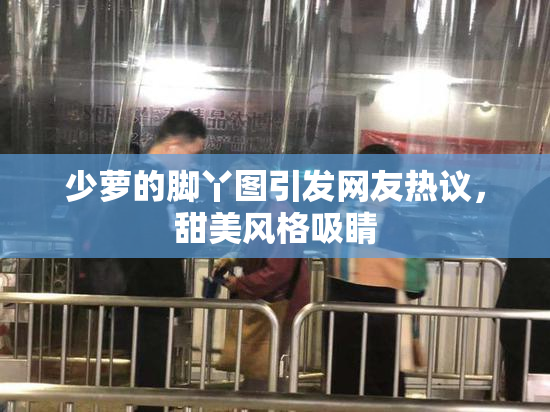 少萝的脚丫图引发网友热议，甜美风格吸睛