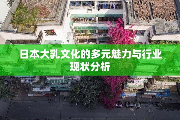 日本大乳文化的多元魅力与行业现状分析