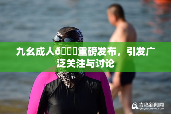 九幺成人🔞重磅发布，引发广泛关注与讨论