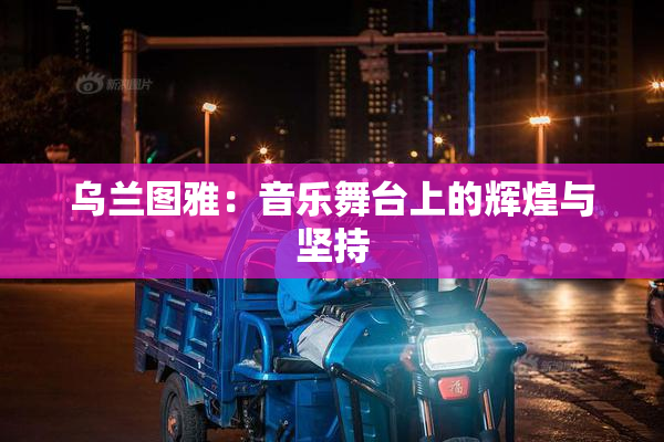 乌兰图雅：音乐舞台上的辉煌与坚持