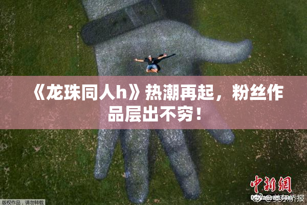 《龙珠同人h》热潮再起，粉丝作品层出不穷！