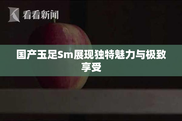国产玉足Sm展现独特魅力与极致享受