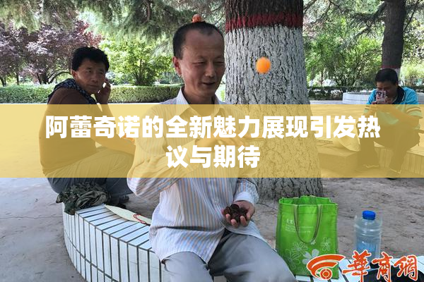 阿蕾奇诺的全新魅力展现引发热议与期待