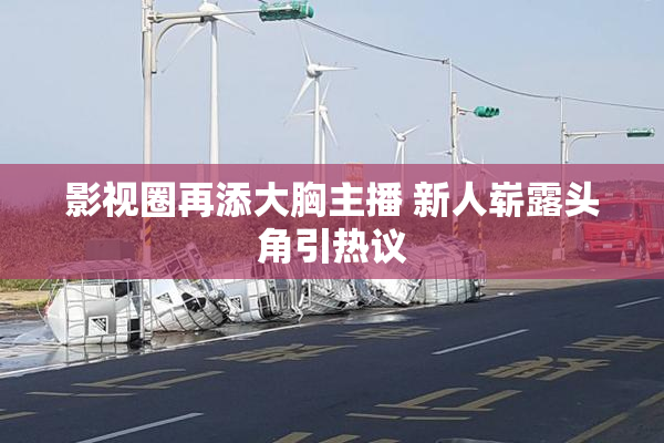 影视圈再添大胸主播 新人崭露头角引热议