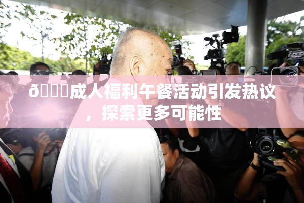 🔞成人福利午餐活动引发热议，探索更多可能性