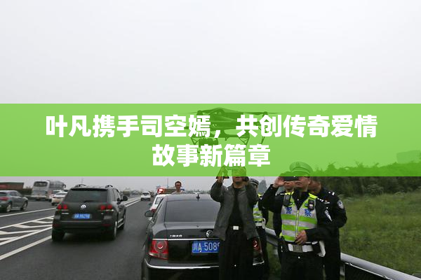 叶凡携手司空嫣，共创传奇爱情故事新篇章