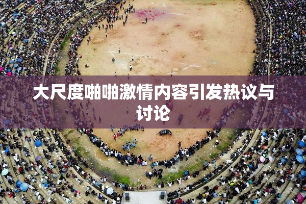 大尺度啪啪激情内容引发热议与讨论