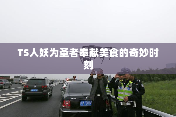 TS人妖为圣者奉献美食的奇妙时刻
