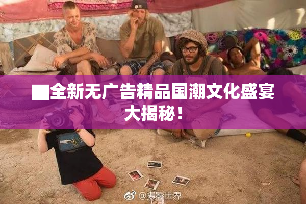 ▇全新无广告精品国潮文化盛宴大揭秘！