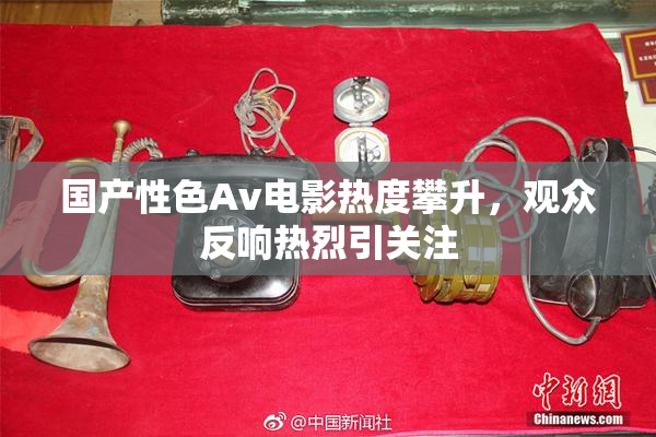 国产性色Av电影热度攀升，观众反响热烈引关注