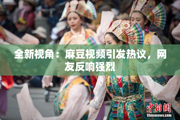 全新视角：麻豆视频引发热议，网友反响强烈