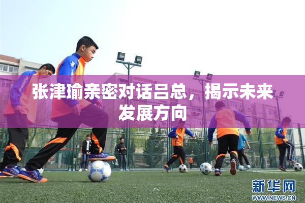 张津瑜亲密对话吕总，揭示未来发展方向