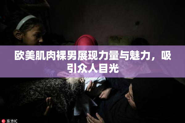 欧美肌肉裸男展现力量与魅力，吸引众人目光