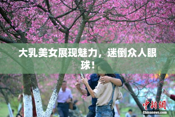 大乳美女展现魅力，迷倒众人眼球！