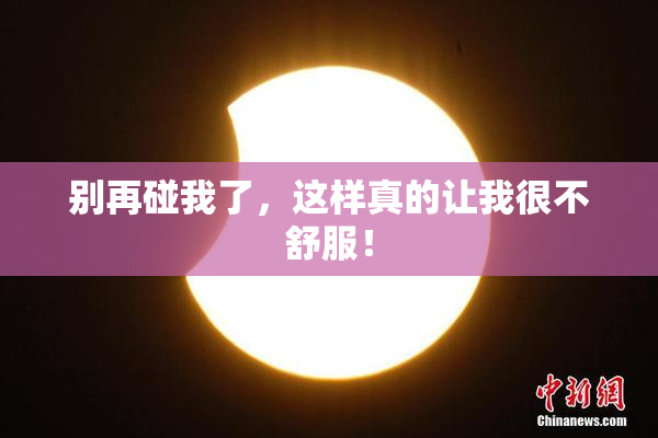 别再碰我了，这样真的让我很不舒服！