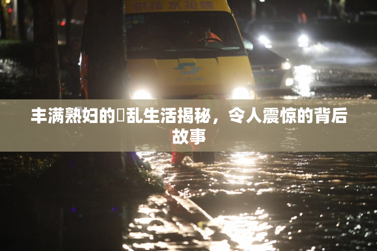 丰满熟妇的婬乱生活揭秘，令人震惊的背后故事