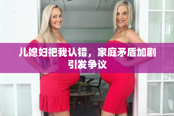 儿媳妇把我认错，家庭矛盾加剧引发争议