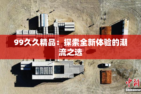 99久久精品：探索全新体验的潮流之选