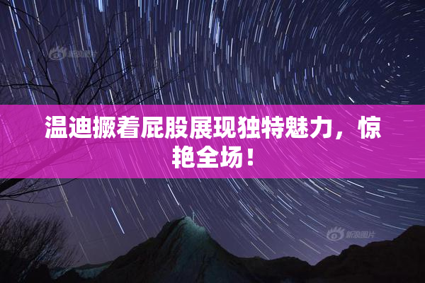 温迪撅着屁股展现独特魅力，惊艳全场！