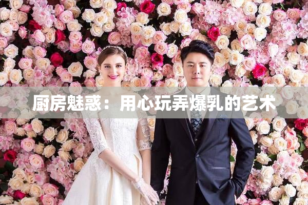 厨房魅惑：用心玩弄爆乳的艺术
