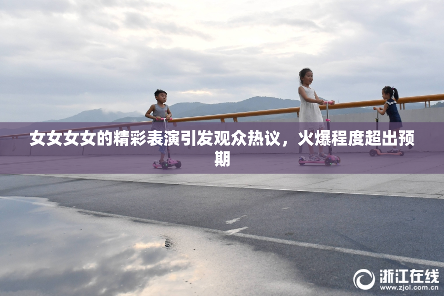 女女女女的精彩表演引发观众热议，火爆程度超出预期