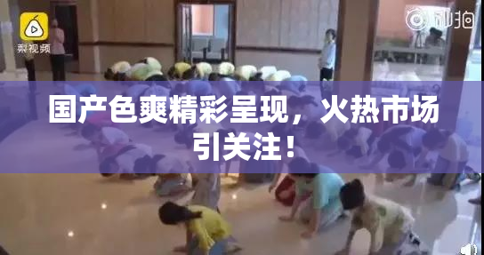 国产色爽精彩呈现，火热市场引关注！