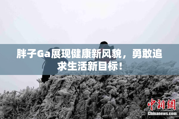 胖子Ga展现健康新风貌，勇敢追求生活新目标！