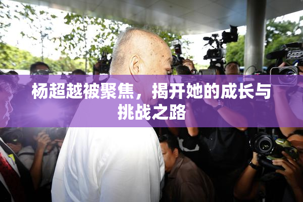 杨超越被聚焦，揭开她的成长与挑战之路