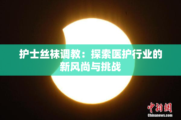 护士丝袜调教：探索医护行业的新风尚与挑战