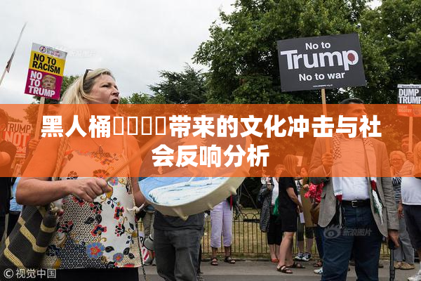 黑人桶❌‌❌‌带来的文化冲击与社会反响分析