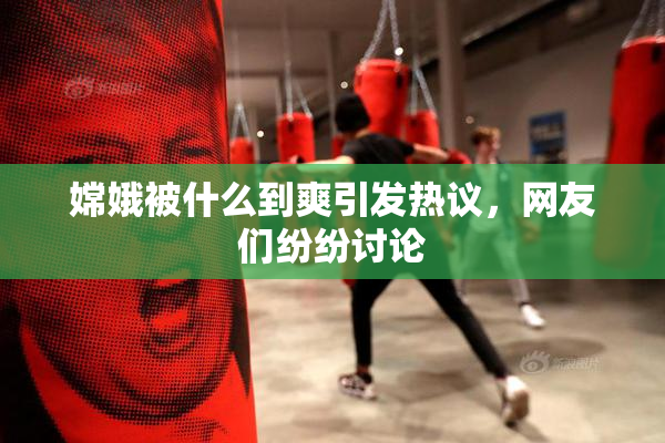 嫦娥被什么到爽引发热议，网友们纷纷讨论