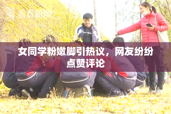 女同学粉嫩脚引热议，网友纷纷点赞评论