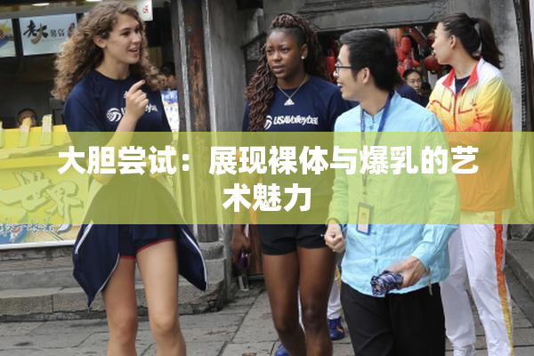 大胆尝试：展现裸体与爆乳的艺术魅力
