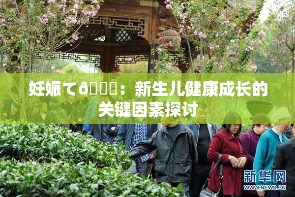妊娠て🌃：新生儿健康成长的关键因素探讨