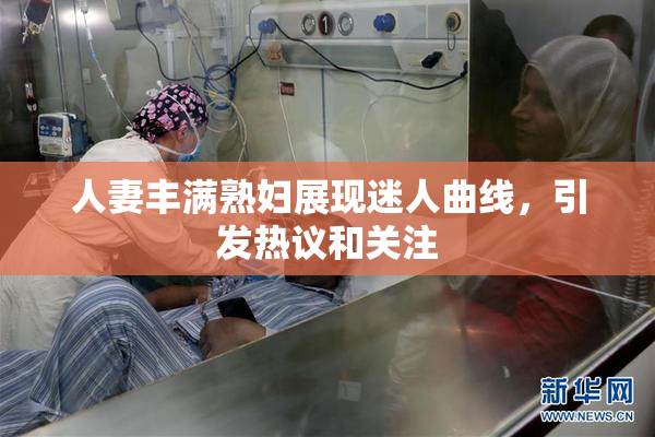 人妻丰满熟妇展现迷人曲线，引发热议和关注