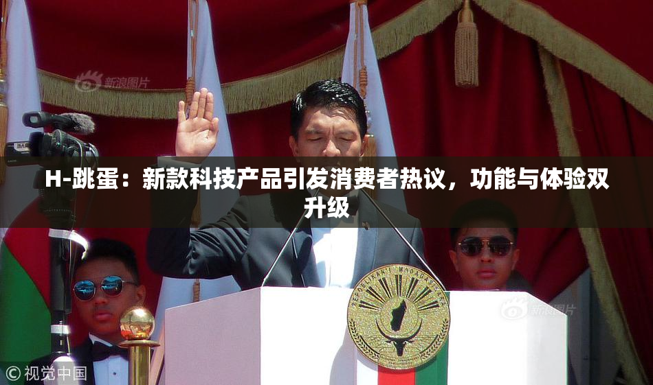 H-跳蛋：新款科技产品引发消费者热议，功能与体验双升级