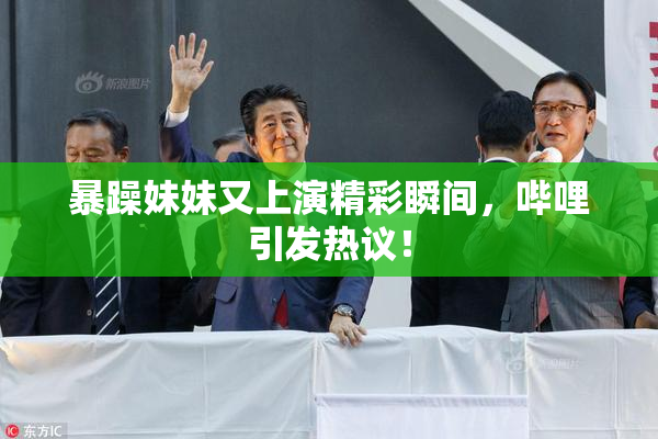 暴躁妹妹又上演精彩瞬间，哔哩引发热议！