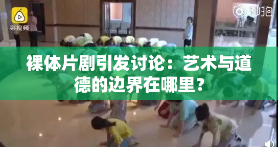 裸体片剧引发讨论：艺术与道德的边界在哪里？