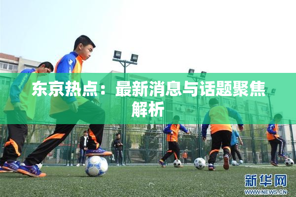 东京热点：最新消息与话题聚焦解析