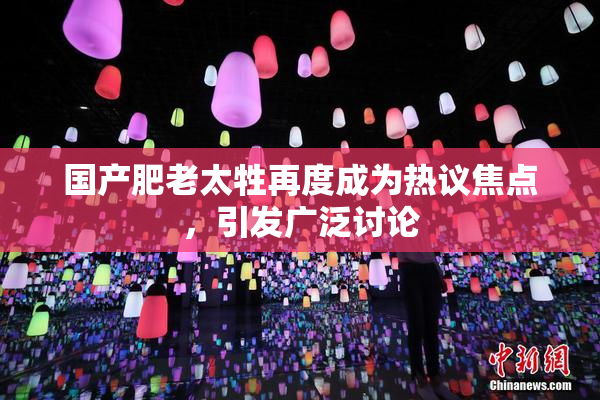 国产肥老太牲再度成为热议焦点，引发广泛讨论