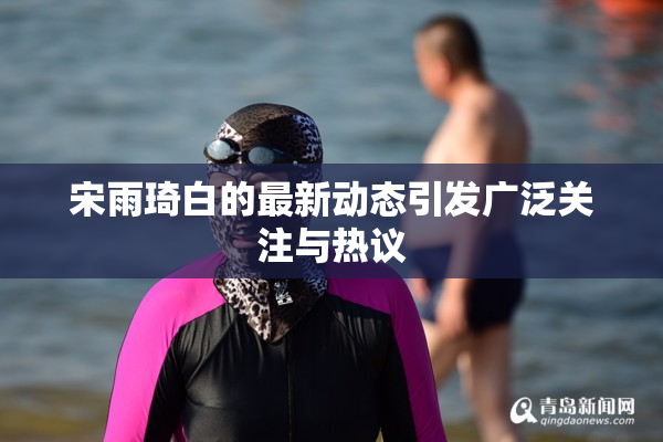 宋雨琦白的最新动态引发广泛关注与热议