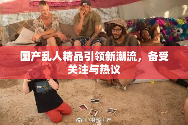 国产乱人精品引领新潮流，备受关注与热议