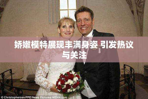 娇嫩模特展现丰满身姿 引发热议与关注