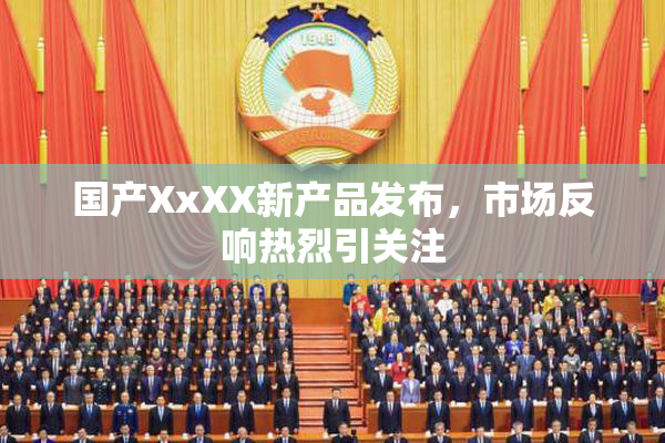 国产XxXX新产品发布，市场反响热烈引关注